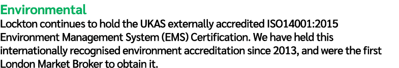 Environmental Lockton continues to hold the UKAS externally accredited ISO14001:2015 Environment Management System (E...