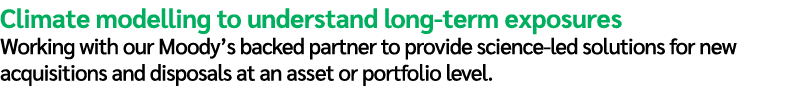 Climate modelling to understand long term exposures Working with our Moody’s backed partner to provide science led so...